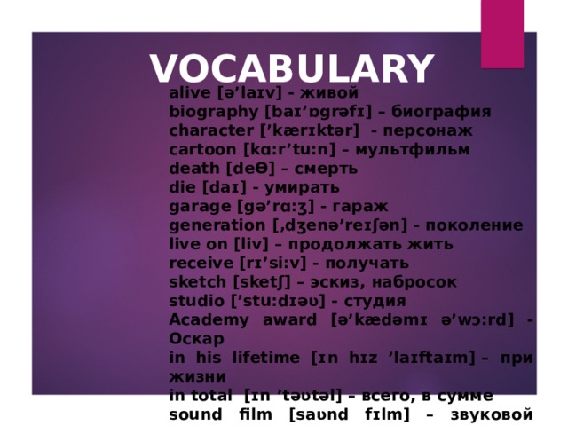 VOCABULARY alive [ə’laɪv] - живой biography [baɪ’ɒgrəfɪ] – биография character [’kærɪktər]  - персонаж cartoon [kɑ:r’tu:n] – мультфильм death [deƟ] – смерть die [daɪ] - умирать garage [gə’rɑ:ʒ] - гараж generation [‚dʒenə’reɪʃən] - поколение live on [liv] – продолжать жить receive [rɪ’si:v] - получать sketch [sketʃ] – эскиз , набросок studio [’stu:dɪəʋ] - студия A cademy award [ə’kædəmɪ ə’wɔ:rd ] - Оскар in his lifetime [ɪ n h ɪ z ’laɪftaɪm] – при жизни in total [ɪ n ’təʋtəl] – всего, в сумме sound film [saʋnd fɪlm ] – звуковой фильм  