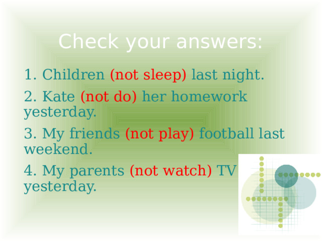 Check your answers: 1. Children (not sleep) last night. 2. Kate (not do) her homework yesterday. 3. My friends (not play) football last weekend. 4. My parents (not watch) TV yesterday. 