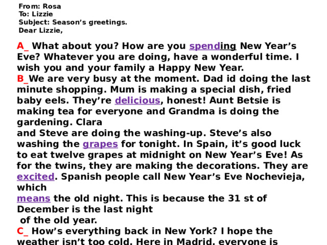 From: Rosa  To: Lizzie  Subject: Season’s greetings.  Dear Lizzie,   A_ What about you? How are you spend ing New Year’s Eve? Whatever you are doing, have a wonderful time. I wish you and your family a Happy New Year. B_ We are very busy at the moment. Dad id doing the last minute shopping. Mum is making a special dish, fried baby eels. They’re delicious , honest! Aunt Betsie is making tea for everyone and Grandma is doing the gardening. Clara and Steve are doing the washing-up. Steve’s also washing the grapes for tonight. In Spain, it’s good luck to eat twelve grapes at midnight on New Year’s Eve! As for the twins, they are making the decorations. They are excited . Spanish people call New Year’s Eve Nochevieja, which means the old night. This is because the 31 st of December is the last night  of the old year.  C_ How’s everything back in New York? I hope the weather isn’t too cold. Here in Madrid, everyone is getting ready to celebrate New Year’s Eve. The shops are full of people. They are buying presents and food. Council  workers are decorating the streets and making  preparations for tonight’s celebrations in the Plaza del Sol. All the best! Rosa    