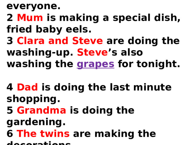  1 Aunt Betsie is making tea for everyone.  2 Mum is making a special dish, fried baby eels.  3 Clara and Steve are doing the washing-up. Steve ’s also washing the grapes for tonight.  4 Dad is doing the last minute shopping.  5 Grandma is doing the gardening.  6 The twins are making the decorations. 