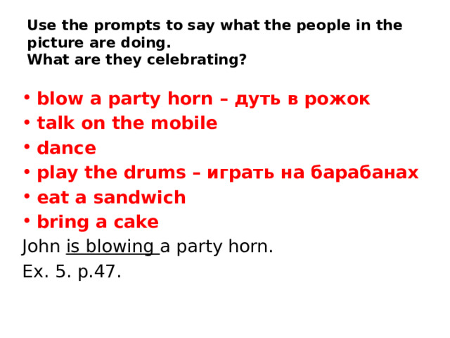 Use the prompts to say what the people in the picture are doing.  What are they celebrating? blow a party horn – дуть в рожок talk on the mobile dance play the drums – играть на барабанах eat a sandwich bring a cake John is blowing a party horn. Ex. 5. p.47.    
