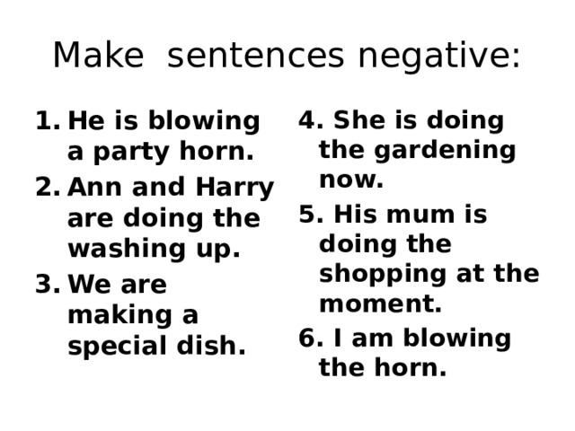 Make sentences negative: He is blowing a party horn. Ann and Harry are doing the washing up. We are making a special dish. 4. She is doing the gardening now. 5. His mum is doing the shopping at the moment. 6. I am blowing the horn. 