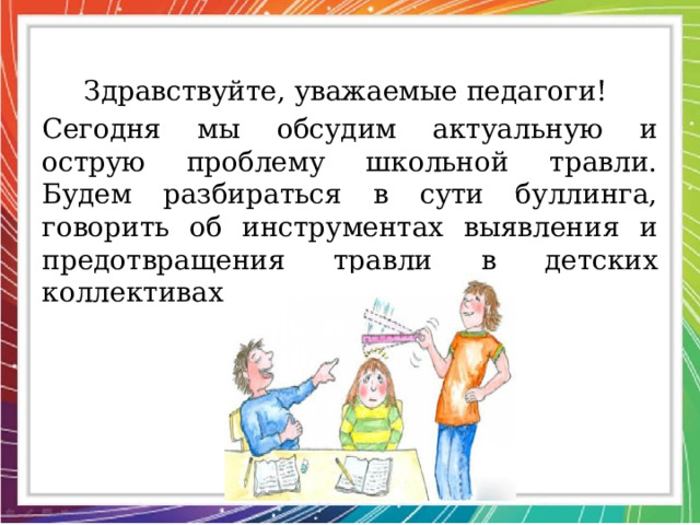 Здравствуйте, уважаемые педагоги! Сегодня мы обсудим актуальную и острую проблему школьной травли. Будем разбираться в сути буллинга, говорить об инструментах выявления и предотвращения травли в детских коллективах. 