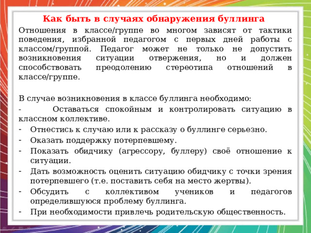 Как быть в случаях обнаружения буллинга Отношения в классе/группе во многом зависят от тактики поведения, избранной педагогом с первых дней работы с классом/группой. Педагог может не только не допустить возникновения ситуации отвержения, но и должен способствовать преодолению стереотипа отношений в классе/группе. В случае возникновения в классе буллинга необходимо: - Оставаться спокойным и контролировать ситуацию в классном коллективе. Отнестись к случаю или к рассказу о буллинге серьезно. Оказать поддержку потерпевшему. Показать обидчику (агрессору, буллеру) своё отношение к ситуации. Дать возможность оценить ситуацию обидчику с точки зрения потерпевшего (т.е. поставить себя на место жертвы). Обсудить с коллективом учеников и педагогов определившуюся проблему буллинга. При необходимости привлечь родительскую общественность. 