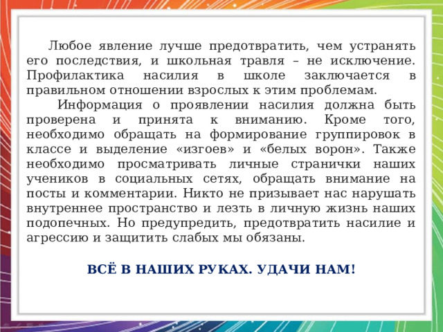  Любое явление лучше предотвратить, чем устранять его последствия, и школьная травля – не исключение. Профилактика насилия в школе заключается в правильном отношении взрослых к этим проблемам.  Информация о проявлении насилия должна быть проверена и принята к вниманию. Кроме того, необходимо обращать на формирование группировок в классе и выделение «изгоев» и «белых ворон». Также необходимо просматривать личные странички наших учеников в социальных сетях, обращать внимание на посты и комментарии. Никто не призывает нас нарушать внутреннее пространство и лезть в личную жизнь наших подопечных. Но предупредить, предотвратить насилие и агрессию и защитить слабых мы обязаны. ВСЁ В НАШИХ РУКАХ. УДАЧИ НАМ! 