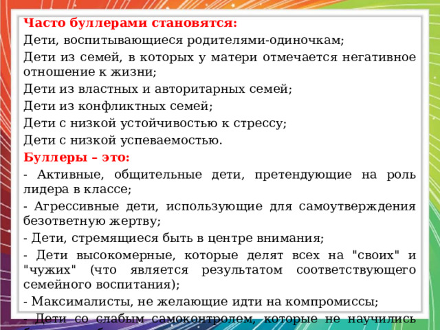 Часто буллерами становятся: Дети, воспитывающиеся родителями-одиночкам; Дети из семей, в которых у матери отмечается негативное отношение к жизни; Дети из властных и авторитарных семей; Дети из конфликтных семей; Дети с низкой устойчивостью к стрессу; Дети с низкой успеваемостью. Буллеры – это: - Активные, общительные дети, претендующие на роль лидера в классе; - Агрессивные дети, использующие для самоутверждения безответную жертву; - Дети, стремящиеся быть в центре внимания; - Дети высокомерные, которые делят всех на 