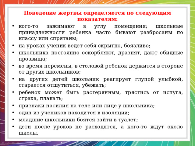 Поведение жертвы определяется по следующим показателям: кого-то зажимают в углу помещения; школьные принадлежности ребенка часто бывают разбросаны по классу или спрятаны; на уроках ученик ведет себя скрытно, боязливо; школьника постоянно оскорбляют, дразнят, дают обидные прозвища; во время перемены, в столовой ребенок держится в стороне от других школьников; на других детей школьник реагирует глупой улыбкой, старается отшутиться, убежать; ребенок может быть растерянным, трястись от испуга, страха, плакать; признаки насилия на теле или лице у школьника; один из учеников находится в изоляции; младшие школьники боятся зайти в туалет; дети после уроков не расходятся, а кого-то ждут около школы. 
