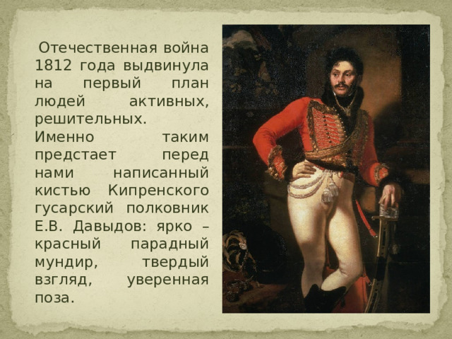  Отечественная война 1812 года выдвинула на первый план людей активных, решительных. Именно таким предстает перед нами написанный кистью Кипренского гусарский полковник Е.В. Давыдов: ярко – красный парадный мундир, твердый взгляд, уверенная поза. 