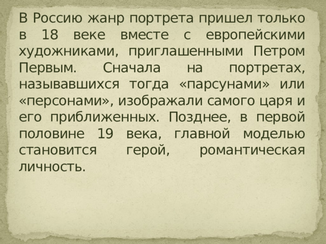 В Россию жанр портрета пришел только в 18 веке вместе с европейскими художниками, приглашенными Петром Первым. Сначала на портретах, называвшихся тогда «парсунами» или «персонами», изображали самого царя и его приближенных. Позднее, в первой половине 19 века, главной моделью становится герой, романтическая личность. 