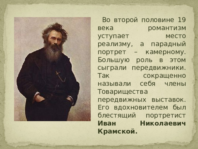  Во второй половине 19 века романтизм уступает место реализму, а парадный портрет – камерному. Большую роль в этом сыграли передвижники. Так сокращенно называли себя члены Товарищества передвижных выставок. Его вдохновителем был блестящий портретист Иван Николаевич Крамской. 