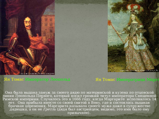 Ян Томас  Император Леопольд Ян Томас  Императрица Маргарита Она была выдана замуж за своего дядю по материнской и кузена по отцовской линии Леопольда Первого, который носил громкий титул императора Священной Римской империии. Случилось это в 1666 году, когда Маргарите  исполнилось 14 лет.  Она прибыла вместе со своей свитой в Вену, где и состоялась пышная  брачная церемония. Маргарита называла своего мужа даже в супружестве дядюшка , а он ее Гретль (дядя был австрийцем, видимо, это имя было ему привычнее). 