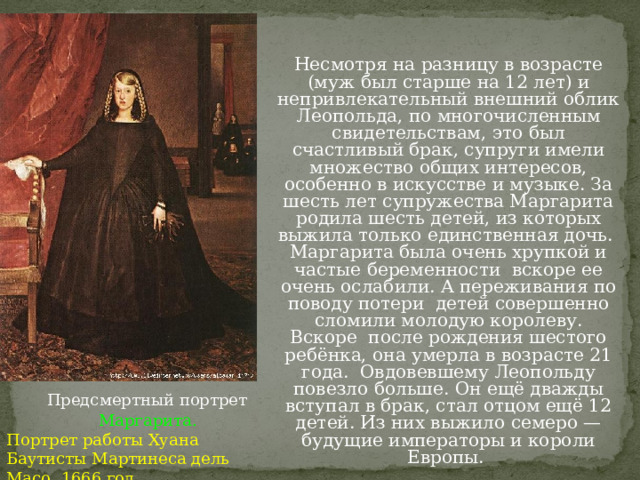 Несмотря на разницу в возрасте (муж был старше на 12 лет) и непривлекательный внешний облик Леопольда, по многочисленным свидетельствам, это был счастливый брак, супруги имели множество общих интересов, особенно в искусстве и музыке. За шесть лет супружества Маргарита родила шесть детей, из которых выжила только единственная дочь.  Маргарита была очень хрупкой и частые беременности  вскоре ее очень ослабили. А переживания по поводу потери  детей совершенно сломили молодую королеву. Вскоре  после рождения шестого ребёнка, она умерла в возрасте 21 года.  Овдовевшему Леопольду повезло больше. Он ещё дважды вступал в брак, стал отцом ещё 12 детей. Из них выжило семеро — будущие императоры и короли Европы. Предсмертный портрет  Маргарита. Портрет работы Хуана Баутисты Мартинеса дель Масо. 1666 год.  