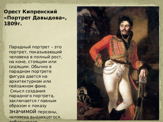 Орест Кипренский «Портрет Давыдова», 1809г. Парадный портрет – это портрет, показывающий человека в полный рост, на коне, стоящим или сидящим. Обычно в парадном портрете фигура дается на архитектурном или пейзажном фоне.  Смысл создания парадного портрета, заключается главным образом к показу значимой персоны, человека выдающегося, добившегося определенных успехов, лидера, обладателя высоких наград и званий . 