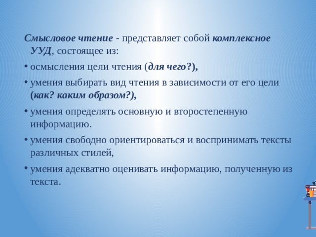 Смысловое чтение - представляет собой комплексное УУД , состоящее из: осмысления цели чтения ( для чего ?), умения выбирать вид чтения в зависимости от его цели ( как? каким образом?), умения определять основную и второстепенную информацию. умения свободно ориентироваться и воспринимать тексты различных стилей, умения адекватно оценивать информацию, полученную из текста. 