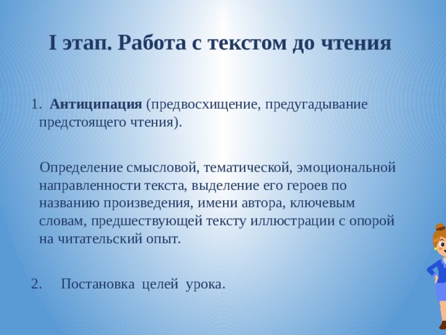 I этап. Работа с текстом до чтения  1.    Антиципация (предвосхищение, предугадывание предстоящего чтения). Определение смысловой, тематической, эмоциональной направленности текста, выделение его героев по названию произведения, имени автора, ключевым словам, предшествующей тексту иллюстрации с опорой на читательский опыт. 2.     Постановка  целей  урока. 