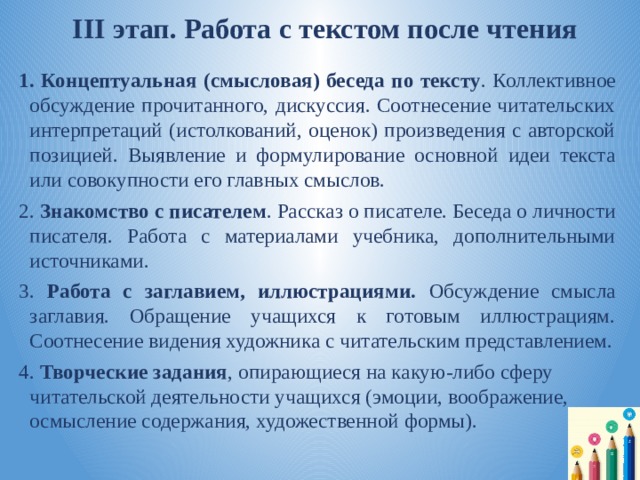  III этап. Работа с текстом после чтения 1. Концептуальная (смысловая) беседа по тексту . Коллективное обсуждение прочитанного, дискуссия. Соотнесение читательских интерпретаций (истолкований, оценок) произведения с авторской позицией. Выявление и формулирование основной идеи текста или совокупности его главных смыслов. 2. Знакомство с писателем . Рассказ о писателе. Беседа о личности писателя. Работа с материалами учебника, дополнительными источниками. 3. Работа с заглавием, иллюстрациями. Обсуждение смысла заглавия. Обращение учащихся к готовым иллюстрациям. Соотнесение видения художника с читательским представлением. 4. Творческие задания , опирающиеся на какую-либо сферу читательской деятельности учащихся (эмоции, воображение, осмысление содержания, художественной формы). 