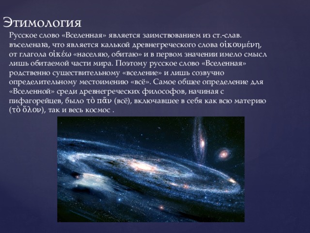 Этимология Русское слово «Вселенная» является заимствованием из ст.‑слав. въселенаꙗ, что является калькой древнегреческого слова οἰκουμένη, от глагола οἰκέω «населяю, обитаю» и в первом значении имело смысл лишь обитаемой части мира. Поэтому русское слово «Вселенная» родственно существительному «вселение» и лишь созвучно определительному местоимению «всё». Самое общее определение для «Вселенной» среди древнегреческих философов, начиная с пифагорейцев, было τὸ πᾶν (всё), включавшее в себя как всю материю (τὸ ὅλον), так и весь космос . 