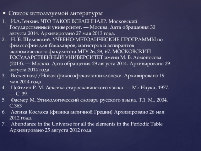 Список используемой литературы  И.Л.Генкин. ЧТО ТАКОЕ ВСЕЛЕННАЯ?. Московский Государственный университет. — Москва. Дата обращения 30 августа 2014. Архивировано 27 мая 2013 года.  Н. Б. Шулевский. УЧЕБНО-МЕТОДИЧЕСКИЕ ПРОГРАММЫ по философии для бакалавров, магистров и аспирантов экономического факультета МГУ 26, 39, 67. МОСКОВСКИЙ ГОСУДАРСТВЕННЫЙ УНИВЕРСИТЕТ имени М. В. Ломоносова (2013). — Москва. Дата обращения 29 августа 2014. Архивировано 29 августа 2014 года.  Вселенная//Новая философская энциклопеди. Архивировано 19 мая 2014 года.  Цейтлин Р. М. Лексика старославянского языка. — М.: Наука, 1977. — С. 39.  Фасмер М. Этимологический словарь русского языка. Т.1. М., 2004. С.363  Логика Космоса (физика античной Греции) Архивировано 26 мая 2012 года.  Abundance in the Universe for all the elements in the Periodic Table Архивировано 25 августа 2012 года. 
