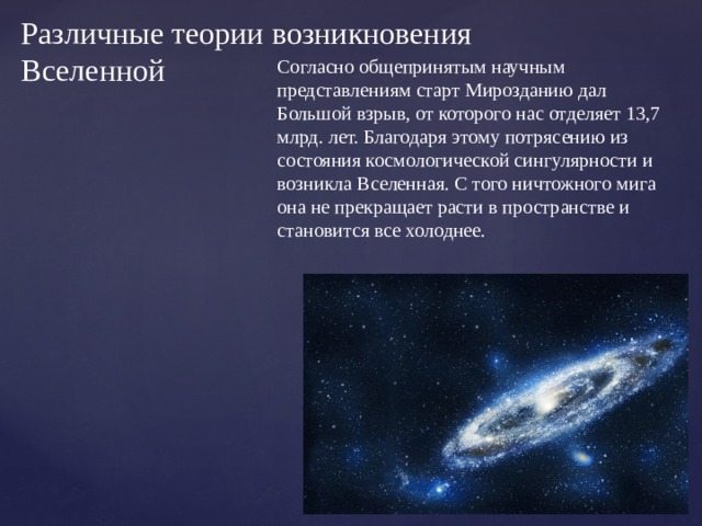 Различные теории возникновения Вселенной Согласно общепринятым научным представлениям старт Мирозданию дал Большой взрыв, от которого нас отделяет 13,7 млрд. лет. Благодаря этому потрясению из состояния космологической сингулярности и возникла Вселенная. С того ничтожного мига она не прекращает расти в пространстве и становится все холоднее. 