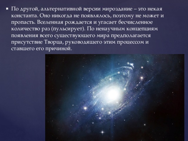 По другой, альтернативной версии мироздание – это некая константа. Оно никогда не появлялось, поэтому не может и пропасть. Вселенная рождается и угасает бесчисленное количество раз (пульсирует). По ненаучным концепциям появления всего существующего мира предполагается присутствие Творца, руководящего этим процессом и ставшего его причиной. 