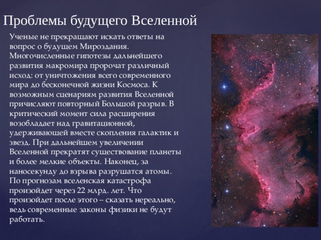Проблемы будущего Вселенной Ученые не прекращают искать ответы на вопрос о будущем Мироздания. Многочисленные гипотезы дальнейшего развития макромира пророчат различный исход: от уничтожения всего современного мира до бесконечной жизни Космоса. К возможным сценариям развития Вселенной причисляют повторный Большой разрыв. В критический момент сила расширения возобладает над гравитационной, удерживающей вместе скопления галактик и звезд. При дальнейшем увеличении Вселенной прекратят существование планеты и более мелкие объекты. Наконец, за наносекунду до взрыва разрушатся атомы. По прогнозам вселенская катастрофа произойдет через 22 млрд. лет. Что произойдет после этого – сказать нереально, ведь современные законы физики не будут работать. 