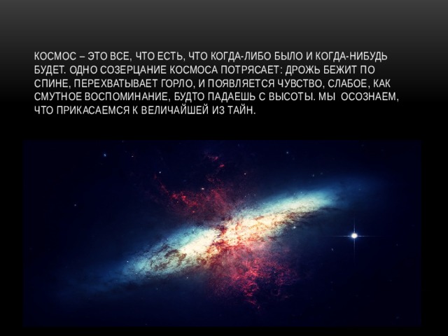 Космос – это все, что есть, что когда-либо было и когда-нибудь будет. Одно созерцание Космоса потрясает: дрожь бежит по спине, перехватывает горло, и появляется чувство, слабое, как смутное воспоминание, будто падаешь с высоты. Мы осознаем, что прикасаемся к величайшей из тайн. 