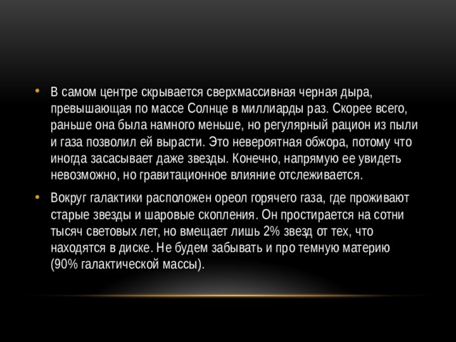 В самом центре скрывается сверхмассивная черная дыра, превышающая по массе Солнце в миллиарды раз. Скорее всего, раньше она была намного меньше, но регулярный рацион из пыли и газа позволил ей вырасти. Это невероятная обжора, потому что иногда засасывает даже звезды. Конечно, напрямую ее увидеть невозможно, но гравитационное влияние отслеживается. Вокруг галактики расположен ореол горячего газа, где проживают старые звезды и шаровые скопления. Он простирается на сотни тысяч световых лет, но вмещает лишь 2% звезд от тех, что находятся в диске. Не будем забывать и про темную материю (90% галактической массы). 