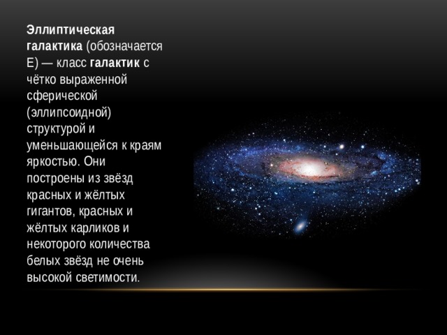 Эллиптическая галактика (обозначается Е) — класс галактик с чётко выраженной сферической (эллипсоидной) структурой и уменьшающейся к краям яркостью. Они построены из звёзд красных и жёлтых гигантов, красных и жёлтых карликов и некоторого количества белых звёзд не очень высокой светимости . 