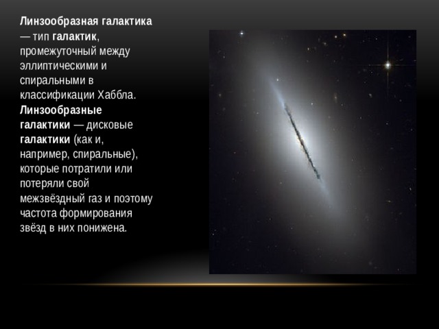 Линзообразная галактика — тип галактик , промежуточный между эллиптическими и спиральными в классификации Хаббла. Линзообразные галактики — дисковые галактики (как и, например, спиральные), которые потратили или потеряли свой межзвёздный газ и поэтому частота формирования звёзд в них понижена. 