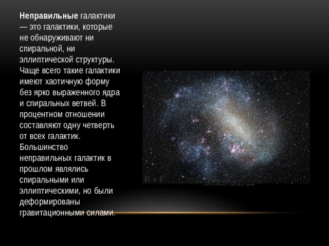 Неправильные галактики — это галактики, которые не обнаруживают ни спиральной, ни эллиптической структуры. Чаще всего такие галактики имеют хаотичную форму без ярко выраженного ядра и спиральных ветвей. В процентном отношении составляют одну четверть от всех галактик. Большинство неправильных галактик в прошлом являлись спиральными или эллиптическими, но были деформированы гравитационными силами . 