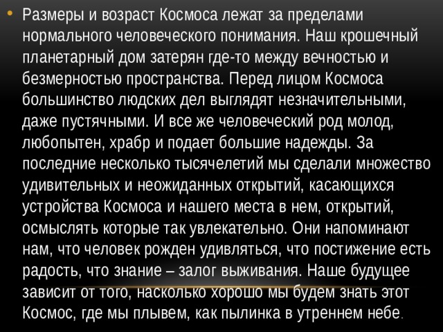 Размеры и возраст Космоса лежат за пределами нормального человеческого понимания. Наш крошечный планетарный дом затерян где-то между вечностью и безмерностью пространства. Перед лицом Космоса большинство людских дел выглядят незначительными, даже пустячными. И все же человеческий род молод, любопытен, храбр и подает большие надежды. За последние несколько тысячелетий мы сделали множество удивительных и неожиданных открытий, касающихся устройства Космоса и нашего места в нем, открытий, осмыслять которые так увлекательно. Они напоминают нам, что человек рожден удивляться, что постижение есть радость, что знание – залог выживания. Наше будущее зависит от того, насколько хорошо мы будем знать этот Космос, где мы плывем, как пылинка в утреннем небе . 
