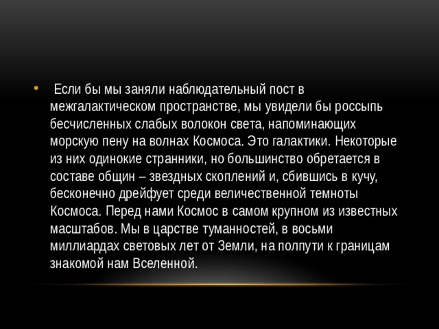  Если бы мы заняли наблюдательный пост в межгалактическом пространстве, мы увидели бы россыпь бесчисленных слабых волокон света, напоминающих морскую пену на волнах Космоса. Это галактики. Некоторые из них одинокие странники, но большинство обретается в составе общин – звездных скоплений и, сбившись в кучу, бесконечно дрейфует среди величественной темноты Космоса. Перед нами Космос в самом крупном из известных масштабов. Мы в царстве туманностей, в восьми миллиардах световых лет от Земли, на полпути к границам знакомой нам Вселенной. 