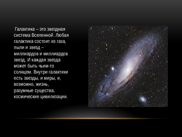  Галактика – это звездная система Вселенной. Любая галактика состоит из газа, пыли и звезд – миллиардов и миллиардов звезд. И каждая звезда может быть чьим-то солнцем. Внутри галактики есть звезды, и миры, и, возможно, жизнь, разумные существа, космические цивилизации. 