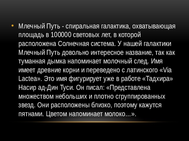 Млечный Путь - спиральная галактика, охватывающая площадь в 100000 световых лет, в которой расположена Солнечная система. У нашей галактики Млечный Путь довольно интересное название, так как туманная дымка напоминает молочный след. Имя имеет древние корни и переведено с латинского «Via Lactea». Это имя фигурирует уже в работе «Тадхира» Насир ад-Дин Туси. Он писал: «Представлена множеством небольших и плотно сгруппированных звезд. Они расположены близко, поэтому кажутся пятнами. Цветом напоминает молоко…». 