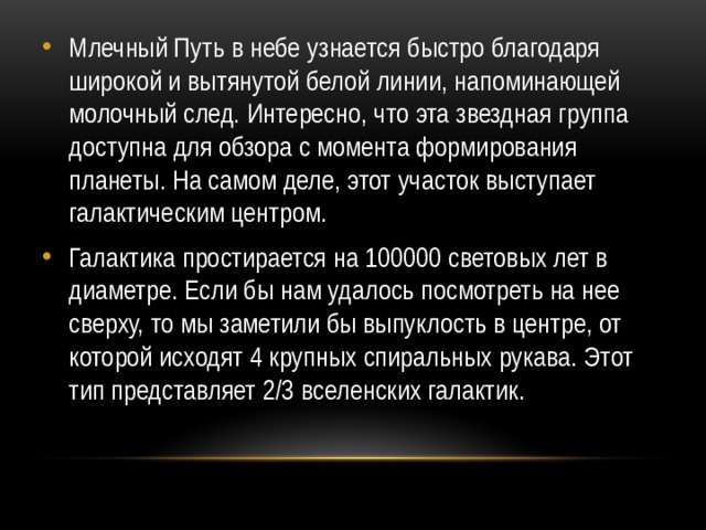 Млечный Путь в небе узнается быстро благодаря широкой и вытянутой белой линии, напоминающей молочный след. Интересно, что эта звездная группа доступна для обзора с момента формирования планеты. На самом деле, этот участок выступает галактическим центром. Галактика простирается на 100000 световых лет в диаметре. Если бы нам удалось посмотреть на нее сверху, то мы заметили бы выпуклость в центре, от которой исходят 4 крупных спиральных рукава. Этот тип представляет 2/3 вселенских галактик. 