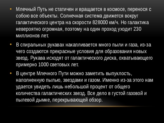 Млечный Путь не статичен и вращается в космосе, перенося с собою все объекты. Солнечная система движется вокруг галактического центра на скорости 828000 км/ч. Но галактика невероятно огромная, поэтому на один проход уходит 230 миллионов лет. В спиральных рукавах накапливается много пыли и газа, из-за чего создаются прекрасные условия для образования новых звезд. Рукава исходят от галактического диска, охватывающего примерно 1000 световых лет. В центре Млечного Пути можно заметить выпуклость, наполненную пылью, звездами и газом. Именно из-за этого нам удается увидеть лишь небольшой процент от общего количества галактических звезд. Все дело в густой газовой и пылевой дымке, перекрывающей обзор. 