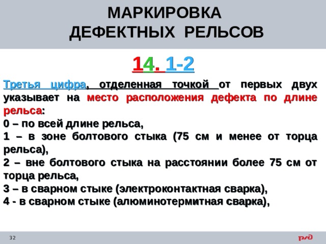 МАРКИРОВКА ДЕФЕКТНЫХ РЕЛЬСОВ  1 4 . 1-2 Третья цифра , отделенная точкой от первых двух указывает на место расположения дефекта по длине рельса : 0 – по всей длине рельса, 1 – в зоне болтового стыка (75 см и менее от торца рельса), 2 – вне болтового стыка на расстоянии более 75 см от торца рельса, 3 – в сварном стыке (электроконтактная сварка), 4 - в сварном стыке (алюминотермитная сварка), 
