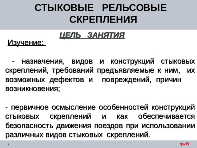 СТЫКОВЫЕ РЕЛЬСОВЫЕ СКРЕПЛЕНИЯ ЦЕЛЬ ЗАНЯТИЯ   Изучение:   - назначения, видов и конструкций стыковых скреплений, требований предъявляемые к ним, их возможных дефектов и повреждений, причин возникновения; - первичное осмысление особенностей конструкций стыковых скреплений и как обеспечивается безопасность движения поездов при использовании различных видов стыковых скреплений. 