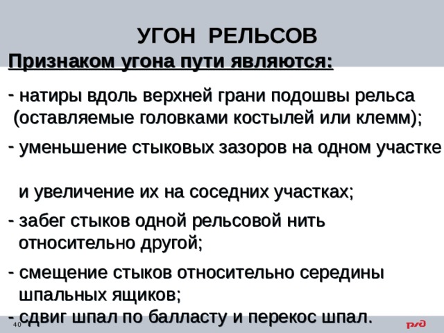 УГОН РЕЛЬСОВ Признаком угона пути являются:  натиры вдоль верхней грани подошвы рельса  (оставляемые головками костылей или клемм);  уменьшение стыковых зазоров на одном участке  и увеличение их на соседних участках;  забег стыков одной рельсовой нить  относительно другой;  смещение стыков относительно середины  шпальных ящиков; - сдвиг шпал по балласту и перекос шпал. 