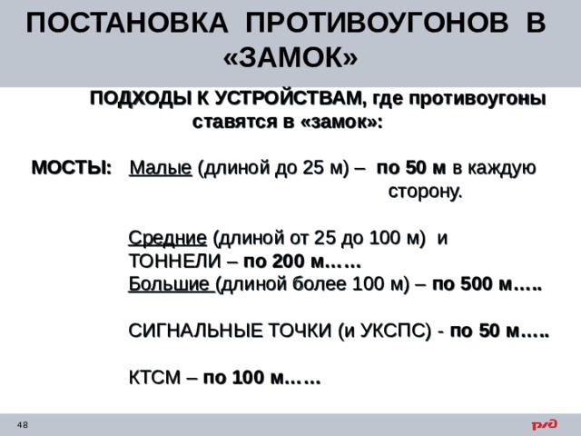 ПОСТАНОВКА ПРОТИВОУГОНОВ В «ЗАМОК»  ПОДХОДЫ К УСТРОЙСТВАМ, где противоугоны ставятся в «замок»:   МОСТЫ:  Малые (длиной до 25 м) – по 50 м в каждую  сторону.     Средние (длиной от 25 до 100 м) и  ТОННЕЛИ – по 200 м……  Большие (длиной более 100 м) – по 500 м…..  СИГНАЛЬНЫЕ ТОЧКИ (и УКСПС) - по 50 м…..  КТСМ – по 100 м…… 