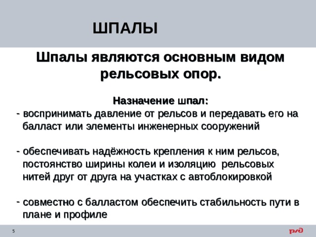ШПАЛЫ Шпалы являются основным видом рельсовых опор.  Назначение шпал:  воспринимать давление от рельсов и передавать его на  балласт или элементы  инженерных сооружений  обеспечивать надёжность крепления к ним рельсов,  постоянство ширины колеи и изоляцию рельсовых  нитей друг от друга на участках с автоблокировкой  совместно с балластом обеспечить стабильность пути в  плане и профиле 