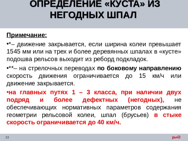ОПРЕДЕЛЕНИЕ «КУСТА» ИЗ НЕГОДНЫХ ШПАЛ  Примечание: *– движение закрывается, если ширина колеи превышает 1545 мм или на трех и более деревянных шпалах в «кусте» подошва рельсов выходит из реборд подкладок. **– на стрелочных переводах по боковому направлению скорость движения ограничивается до 15 км/ч или движение закрывается. на главных путях 1 – 3 класса, при наличии двух подряд и более дефектных (негодных), не обеспечивающих нормативных параметров содержания геометрии рельсовой колеи, шпал (брусьев) в стыке скорость ограничивается до 40 км/ч. 