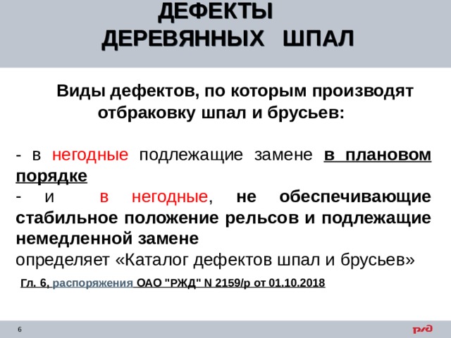 ДЕФЕКТЫ ДЕРЕВЯННЫХ ШПАЛ    Виды дефектов, по которым производят отбраковку шпал и брусьев:  - в негодные подлежащие замене в плановом порядке  и в негодные , не обеспечивающие стабильное положение рельсов и подлежащие немедленной замене определяет «Каталог дефектов шпал и брусьев»  Гл. 6, распоряжения ОАО 