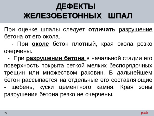 ДЕФЕКТЫ ЖЕЛЕЗОБЕТОННЫХ ШПАЛ  При оценке шпалы следует отличать разрушение бетона от его окола .  - При околе бетон плотный, края окола резко очерчены.  - При разрушении бетона в начальной стадии его поверхность покрыта сеткой мелких беспорядочных трещин или множеством раковин. В дальнейшем бетон рассыпается на отдельные его составляющие - щебень, куски цементного камня. Края зоны разрушения бетона резко не очерчены. 