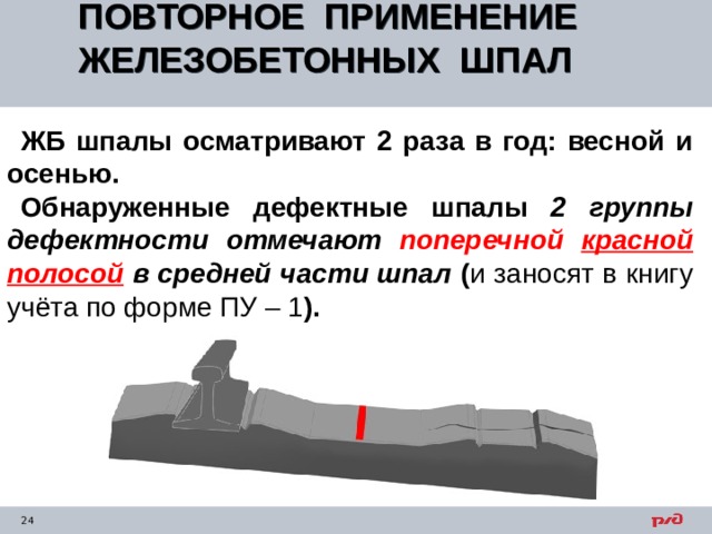 ПОВТОРНОЕ ПРИМЕНЕНИЕ ЖЕЛЕЗОБЕТОННЫХ ШПАЛ  ЖБ шпалы осматривают 2 раза в год: весной и осенью. Обнаруженные дефектные шпалы 2 группы дефектности отмечают поперечной красной полосой  в средней части шпал ( и заносят в книгу учёта по форме ПУ – 1 ). 