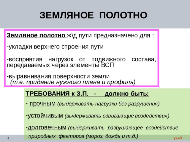 ЗЕМЛЯНОЕ ПОЛОТНО Земляное полотно ж \д пути предназначено для : укладки верхнего строения  пути  восприятия нагрузок от подвижного состава, передаваемых через элементы ВСП выравнивания поверхности земли   (т.е. придание нужного плана и профиля) ТРЕБОВАНИЯ к З.П. - должно быть:  прочным  (выдерживать нагрузки без разрушения)  устойчивым  (выдерживать сдвигающие воздействия)  долговечным  (выдерживать разрушающее воздействие   природных факторов (мороз, дождь и т.д.) 
