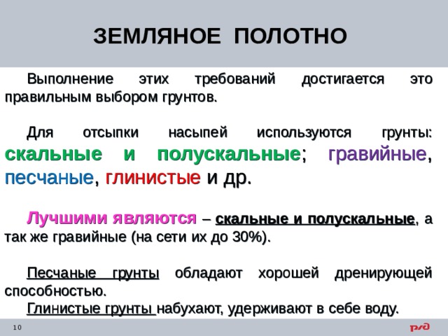 ЗЕМЛЯНОЕ ПОЛОТНО Выполнение этих требований  достигается это правильным выбором грунтов. Для отсыпки насыпей используются грунты: скальные и полускальные ; гравийные , песчаные , глинистые и др. Лучшими являются – скальные и полускальные , а так же гравийные (на сети их до 30%). Песчаные грунты обладают хорошей дренирующей способностью. Глинистые грунты набухают, удерживают в себе воду. 