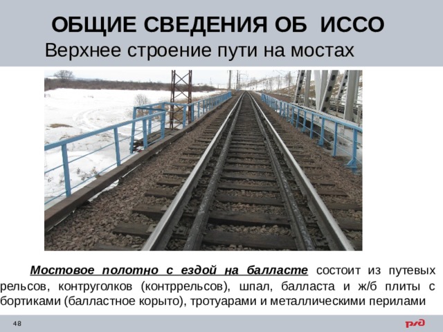 ОБЩИЕ СВЕДЕНИЯ ОБ ИССО Верхнее строение пути на мостах  Мостовое полотно с ездой на балласте состоит из путевых рельсов, контруголков (контррельсов), шпал, балласта и ж/б плиты с бортиками (балластное корыто), тротуарами и металлическими перилами 