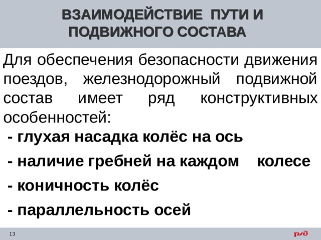 ВЗАИМОДЕЙСТВИЕ ПУТИ И ПОДВИЖНОГО СОСТАВА Для обеспечения безопасности движения поездов, железнодорожный подвижной состав имеет ряд конструктивных особенностей:  - глухая насадка колёс на ось  - наличие гребней на каждом колесе  - коничность колёс  - параллельность осей     