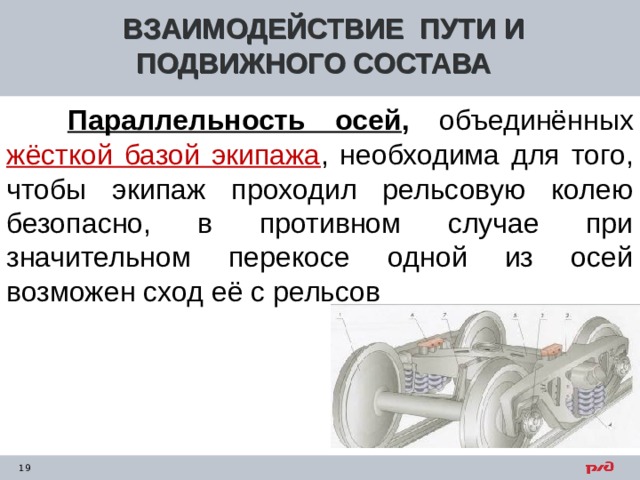 ВЗАИМОДЕЙСТВИЕ ПУТИ И ПОДВИЖНОГО СОСТАВА  Параллельность осей , объединённых жёсткой базой экипажа , необходима для того, чтобы экипаж проходил рельсовую колею безопасно, в противном случае при значительном перекосе одной из осей возможен сход её с рельсов     